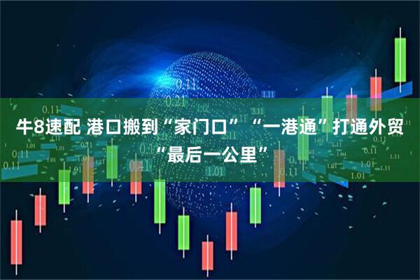 牛8速配 港口搬到“家门口” “一港通”打通外贸“最后一公里”
