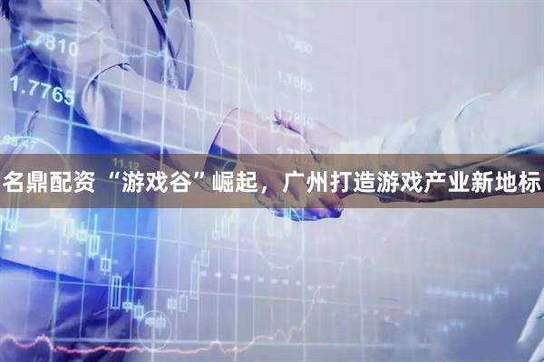 名鼎配资 “游戏谷”崛起，广州打造游戏产业新地标