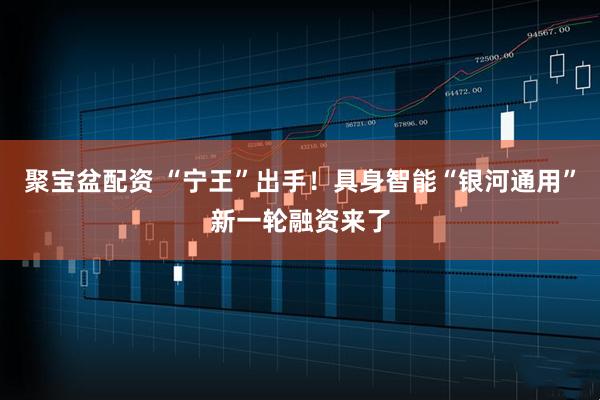 聚宝盆配资 “宁王”出手！具身智能“银河通用”新一轮融资来了