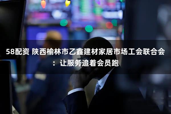 58配资 陕西榆林市乙鑫建材家居市场工会联合会：让服务追着会员跑