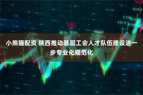 小熊猫配资 陕西推动基层工会人才队伍建设进一步专业化规范化