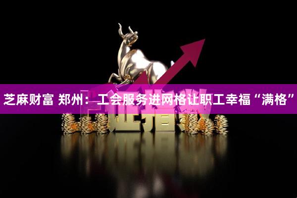 芝麻财富 郑州：工会服务进网格让职工幸福“满格”