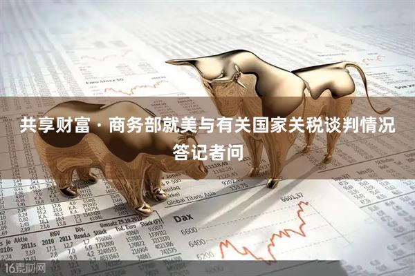 共享财富 · 商务部就美与有关国家关税谈判情况答记者问