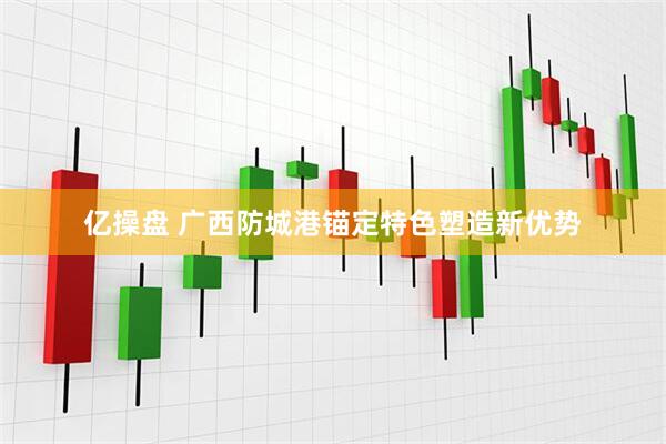 亿操盘 广西防城港锚定特色塑造新优势