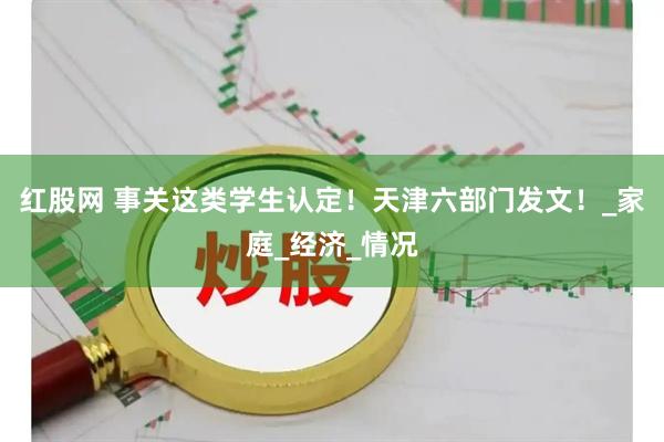 红股网 事关这类学生认定！天津六部门发文！_家庭_经济_情况