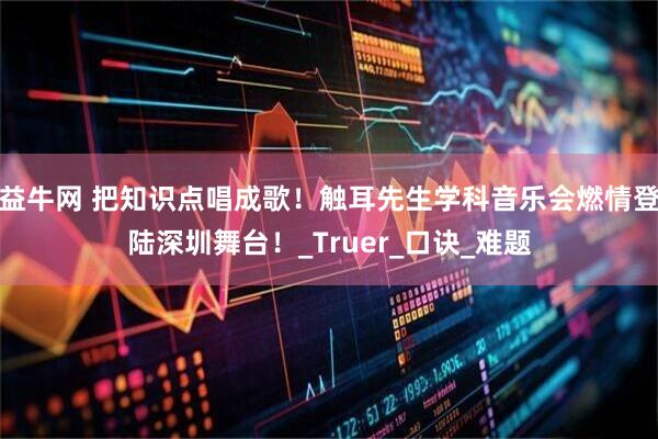 益牛网 把知识点唱成歌！触耳先生学科音乐会燃情登陆深圳舞台！_Truer_口诀_难题