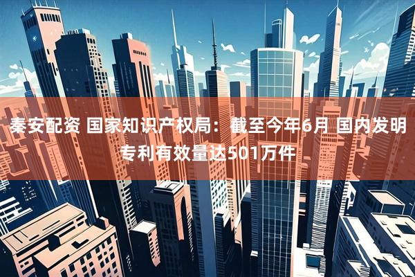秦安配资 国家知识产权局：截至今年6月 国内发明专利有效量达501万件