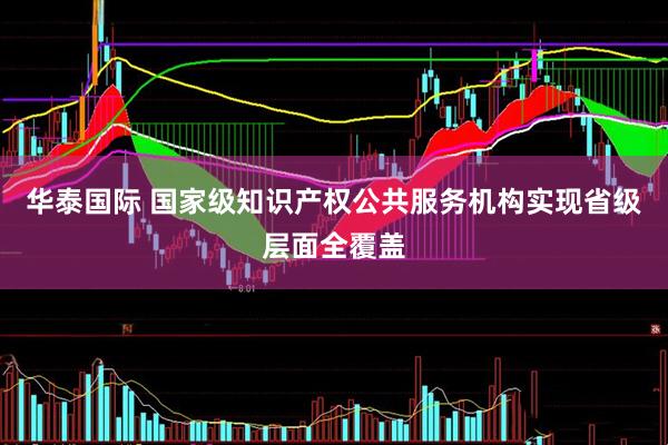 华泰国际 国家级知识产权公共服务机构实现省级层面全覆盖