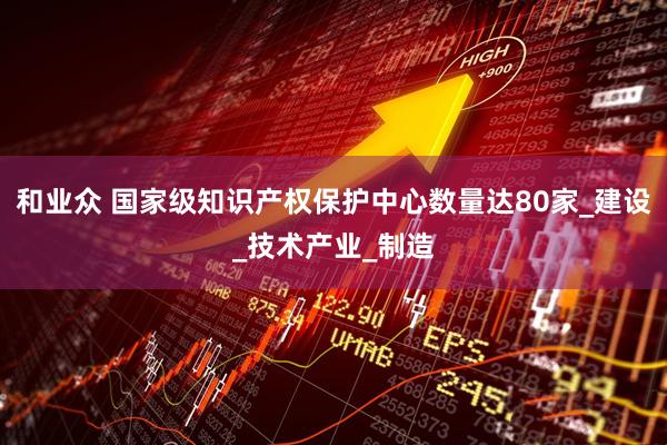 和业众 国家级知识产权保护中心数量达80家_建设_技术产业_制造