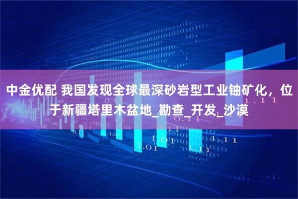 中金优配 我国发现全球最深砂岩型工业铀矿化，位于新疆塔里木盆地_勘查_开发_沙漠