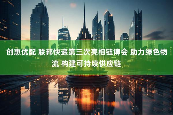 创惠优配 联邦快递第三次亮相链博会 助力绿色物流 构建可持续供应链
