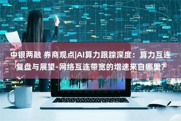 中银两融 券商观点|AI算力跟踪深度：算力互连复盘与展望-网络互连带宽的增速来自哪里？