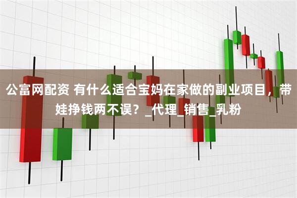 公富网配资 有什么适合宝妈在家做的副业项目，带娃挣钱两不误？_代理_销售_乳粉