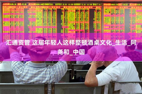 汇通资管 这届年轻人这样整顿酒桌文化_生活_阿尧和_中国