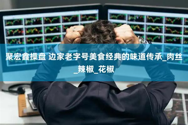 聚宏鑫操盘 边家老字号美食经典的味道传承_肉丝_辣椒_花椒