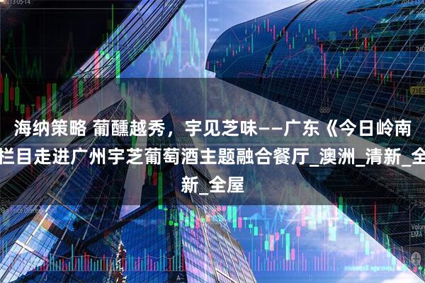 海纳策略 葡醺越秀，宇见芝味——广东《今日岭南》栏目走进广州宇芝葡萄酒主题融合餐厅_澳洲_清新_全屋