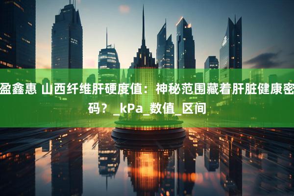 盈鑫惠 山西纤维肝硬度值：神秘范围藏着肝脏健康密码？_kPa_数值_区间