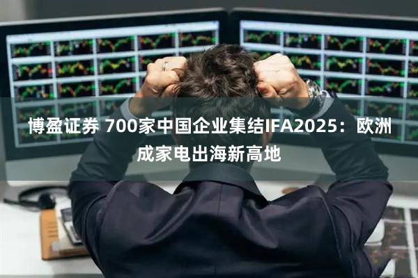 博盈证券 700家中国企业集结IFA2025：欧洲成家电出海新高地