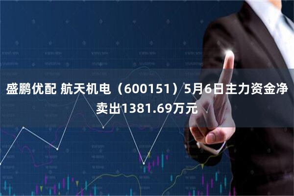 盛鹏优配 航天机电（600151）5月6日主力资金净卖出1381.69万元