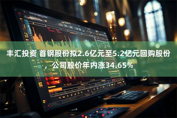 丰汇投资 首钢股份拟2.6亿元至5.2亿元回购股份，公司股价年内涨34.65%