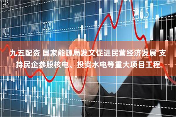 九五配资 国家能源局发文促进民营经济发展 支持民企参股核电、投资水电等重大项目工程